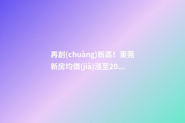 再創(chuàng)新高！東莞新房均價(jià)漲至20232元/m2！這個(gè)鎮(zhèn)周成交超百套！